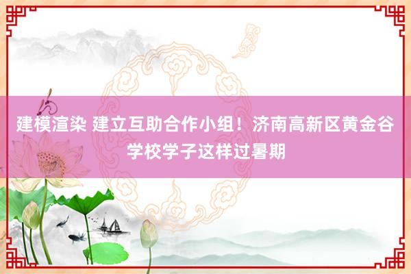 建模渲染 建立互助合作小组！济南高新区黄金谷学校学子这样过暑期