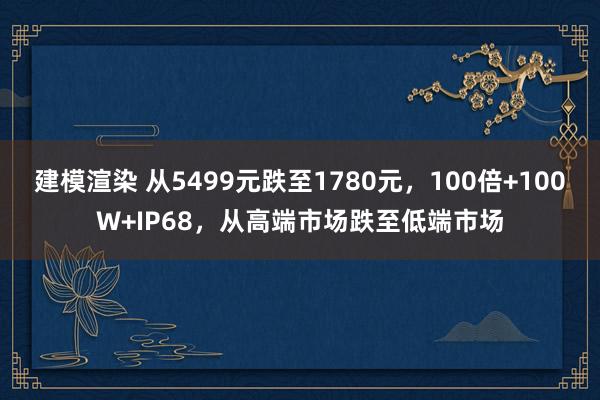 建模渲染 从5499元跌至1780元，100倍+100W+IP68，从高端市场跌至低端市场