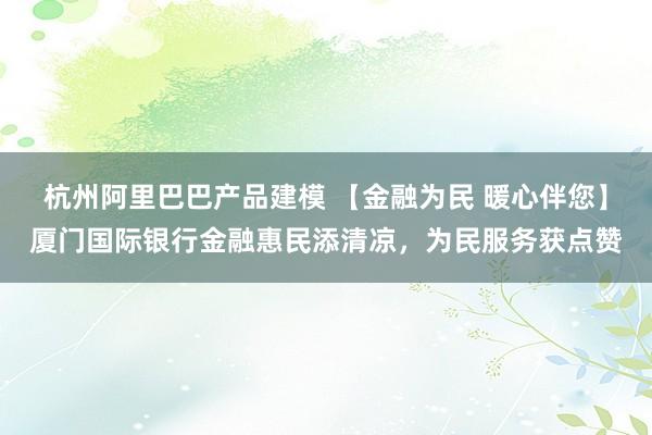 杭州阿里巴巴产品建模 【金融为民 暖心伴您】厦门国际银行金融惠民添清凉，为民服务获点赞