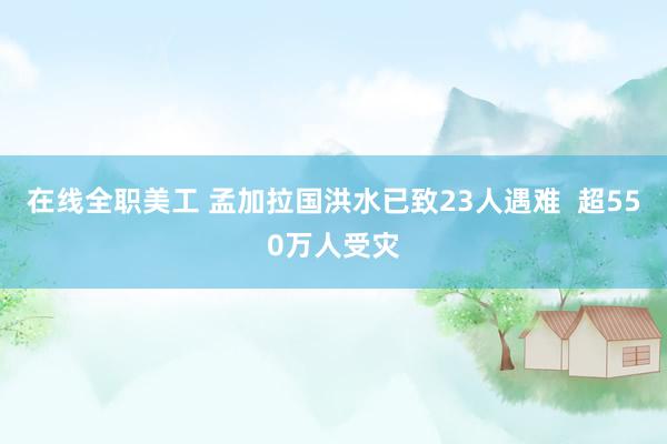 在线全职美工 孟加拉国洪水已致23人遇难  超550万人受灾