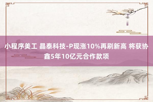 小程序美工 晶泰科技-P现涨10%再刷新高 将获协鑫5年10亿元合作款项