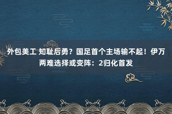 外包美工 知耻后勇？国足首个主场输不起！伊万两难选择或变阵：2归化首发